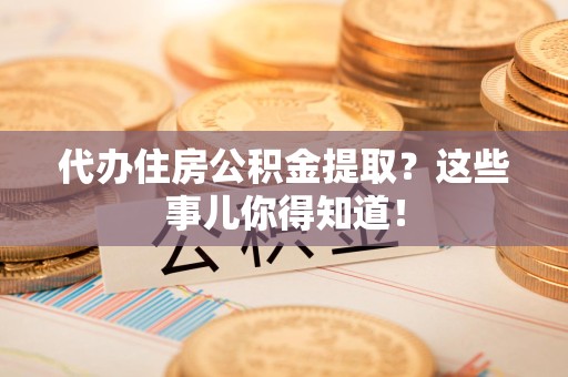 霞浦代办住房公积金提取？这些事儿你得知道！