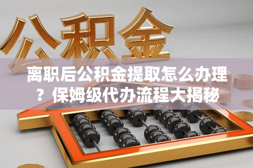 霞浦离职后公积金提取怎么办理?保姆级代办流程大揭秘 霞浦离职后公积金提取怎么办理?保姆级代办流程大揭秘
