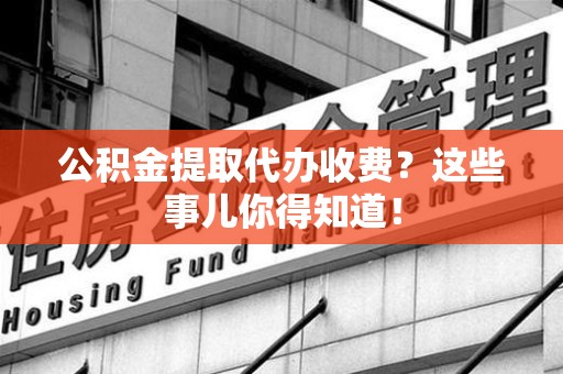 霞浦公积金提取代办收费？这些事儿你得知道！
