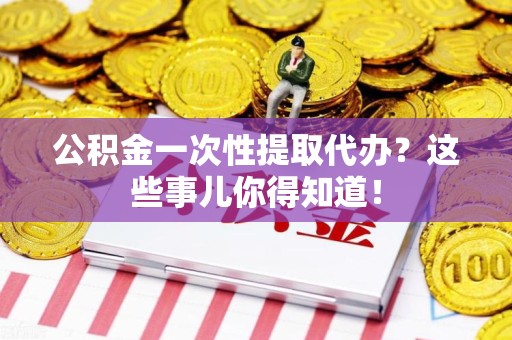 霞浦公积金一次性提取代办？这些事儿你得知道！