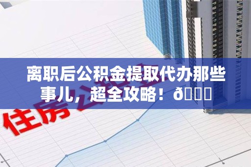 霞浦离职后公积金提取代办那些事儿，超全攻略！😎