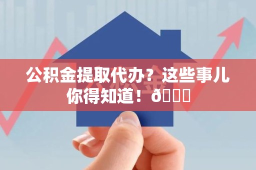 霞浦公积金提取代办？这些事儿你得知道！😎