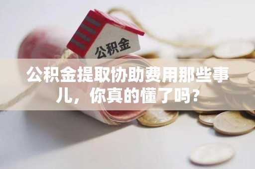霞浦公积金提取协助费用那些事儿，你真的懂了吗？