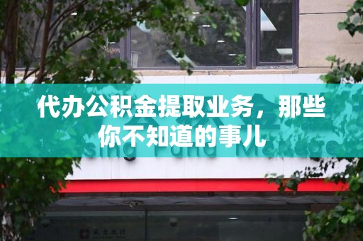 霞浦代办公积金提取业务,那些你不知道的事儿 霞浦代办公积金提取业务,那些你不知道的事儿
