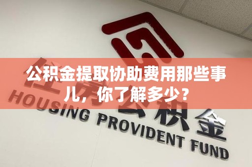 霞浦公积金提取协助费用那些事儿，你了解多少？
