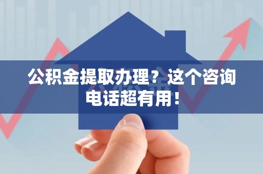 霞浦公积金提取办理？这个咨询电话超有用！