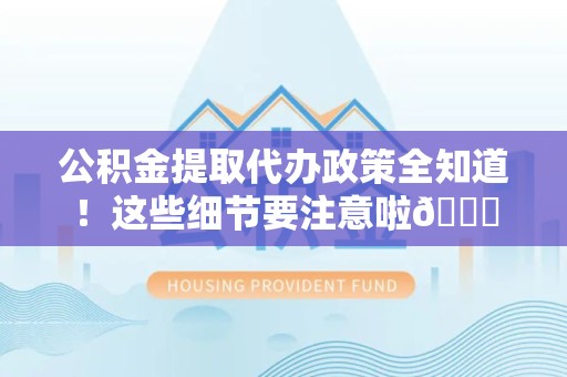 霞浦公积金提取代办政策全知道！这些细节要注意啦😉