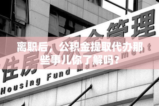 霞浦离职后，公积金提取代办那些事儿你了解吗？