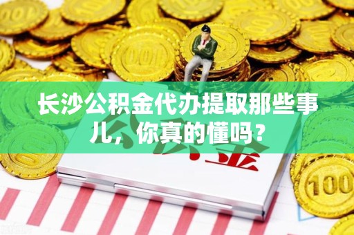 霞浦长沙公积金代办提取那些事儿，你真的懂吗？