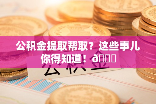 霞浦公积金提取帮取？这些事儿你得知道！😎
