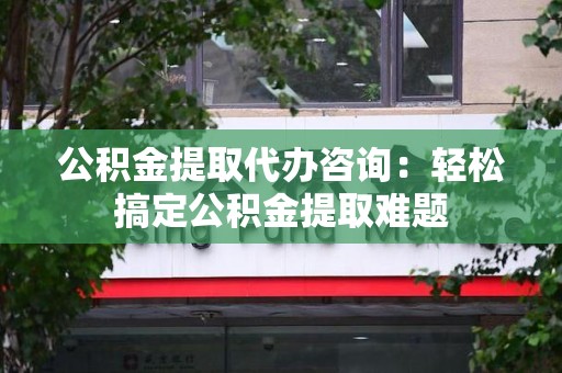 霞浦公积金提取代办咨询：轻松搞定公积金提取难题