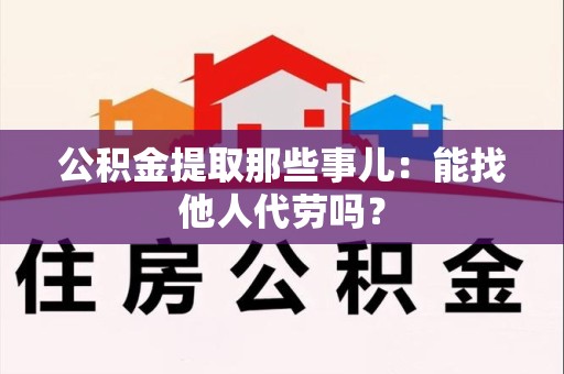 霞浦公积金提取那些事儿：能找他人代劳吗？