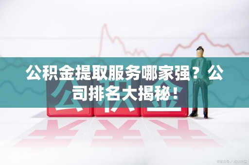 霞浦公积金提取服务哪家强?公司排名大揭秘! 霞浦公积金提取服务哪家强?公司排名大揭秘!